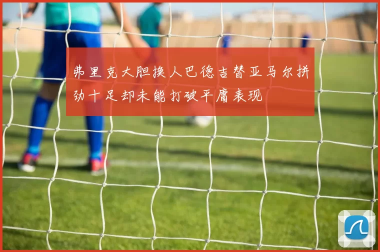 弗里克大胆换人巴德吉替亚马尔拼劲十足却未能打破平庸表现