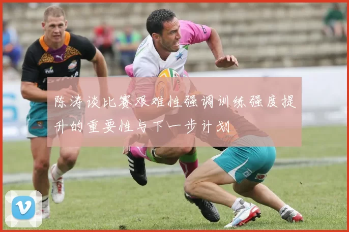 陈涛谈比赛艰难性强调训练强度提升的重要性与下一步计划