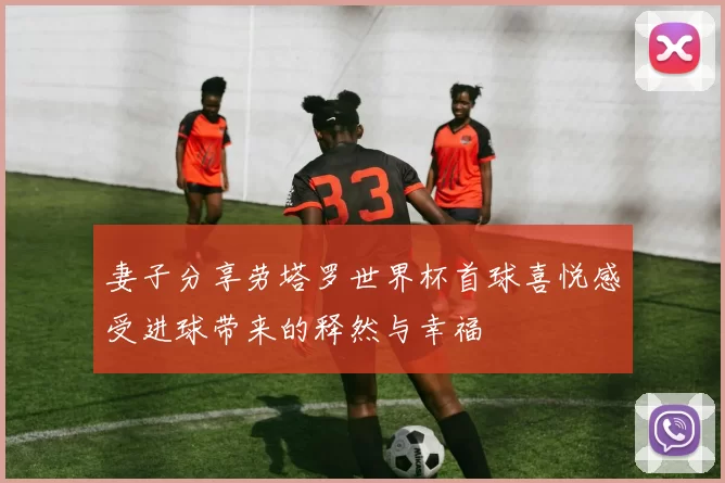 妻子分享劳塔罗世界杯首球喜悦感受进球带来的释然与幸福