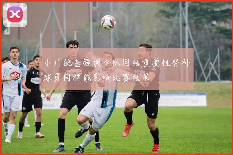 小川航基强调全队团结重要性替补球员同样能影响比赛结果