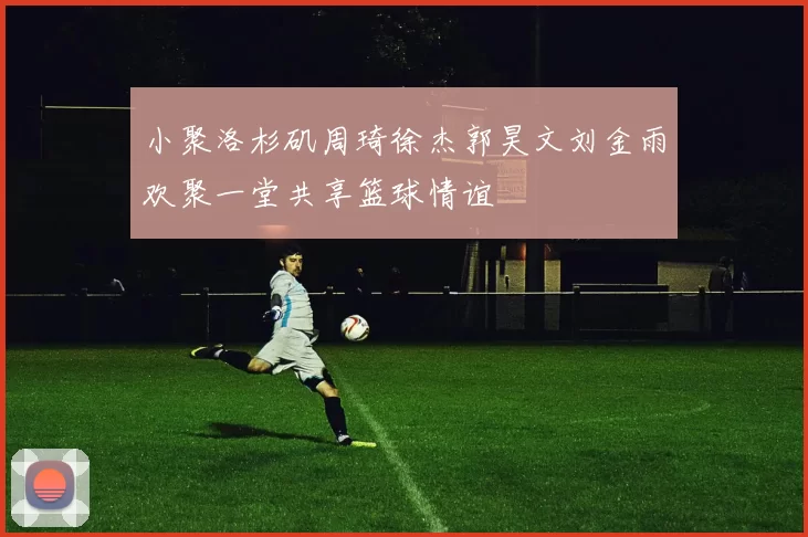 小聚洛杉矶周琦徐杰郭昊文刘金雨欢聚一堂共享篮球情谊