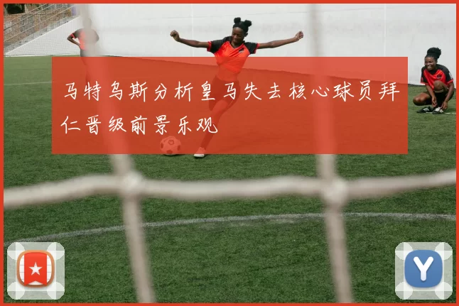 马特乌斯分析皇马失去核心球员拜仁晋级前景乐观