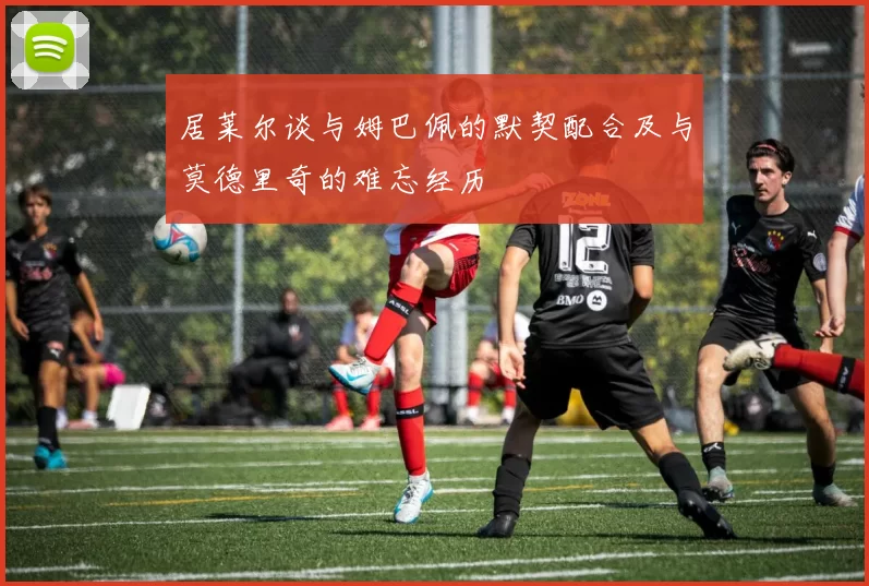 居莱尔谈与姆巴佩的默契配合及与莫德里奇的难忘经历