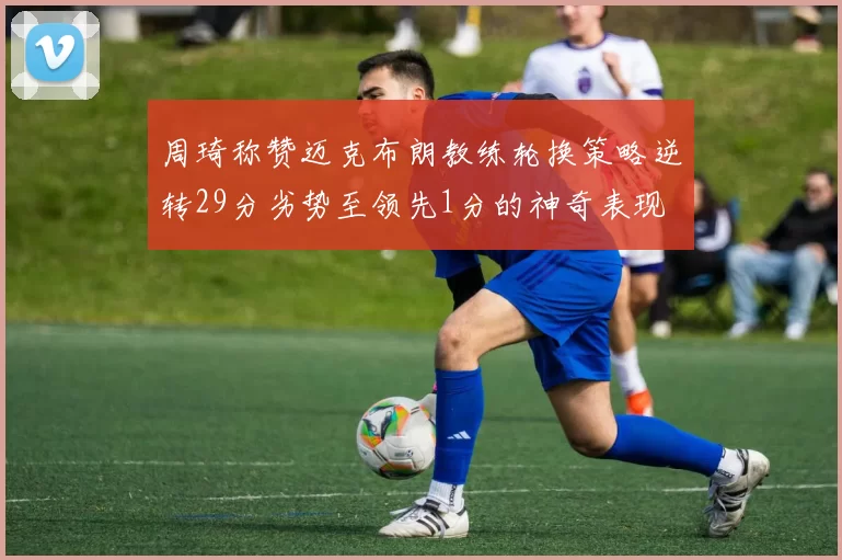 周琦称赞迈克布朗教练轮换策略逆转29分劣势至领先1分的神奇表现