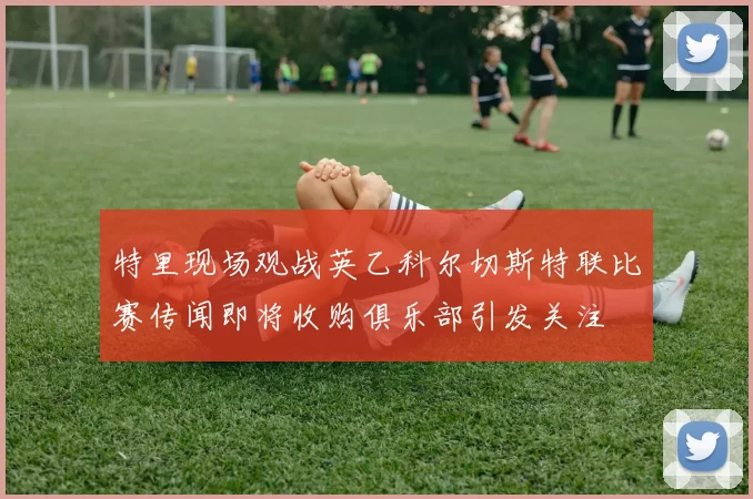 特里现场观战英乙科尔切斯特联比赛传闻即将收购俱乐部引发关注