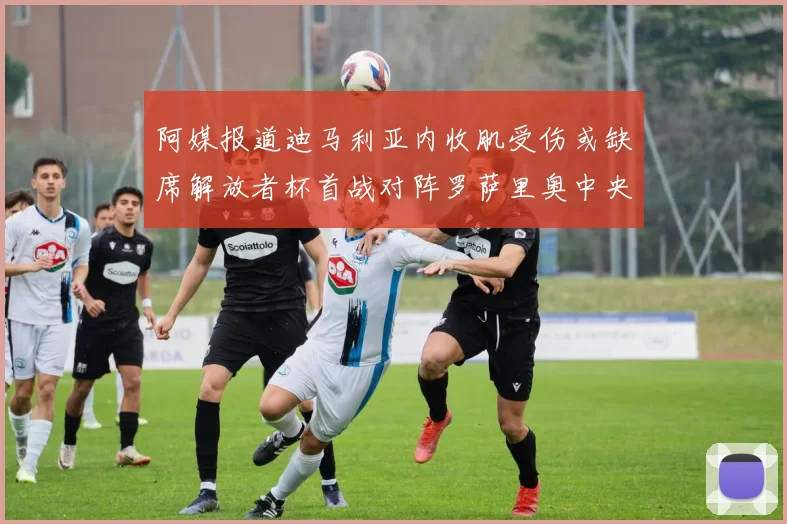 阿媒报道迪马利亚内收肌受伤或缺席解放者杯首战对阵罗萨里奥中央
