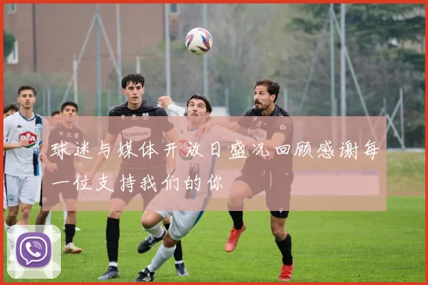 球迷与媒体开放日盛况回顾感谢每一位支持我们的你
