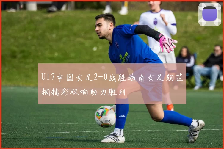 U17中国女足2-0战胜越南女足鞠芷桐精彩双响助力胜利