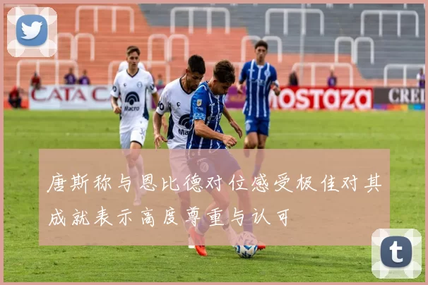 唐斯称与恩比德对位感受极佳对其成就表示高度尊重与认可