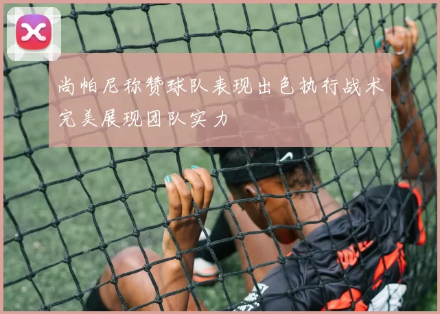 尚帕尼称赞球队表现出色执行战术完美展现团队实力