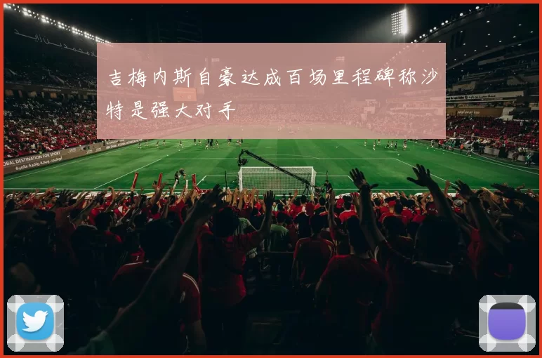 吉梅内斯自豪达成百场里程碑称沙特是强大对手