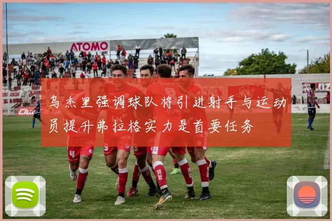乌杰里强调球队将引进射手与运动员提升弗拉格实力是首要任务