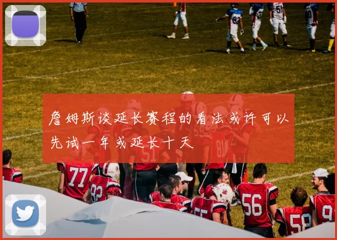 詹姆斯谈延长赛程的看法或许可以先试一年或延长十天