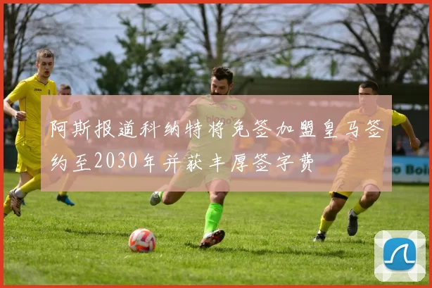 阿斯报道科纳特将免签加盟皇马签约至2030年并获丰厚签字费
